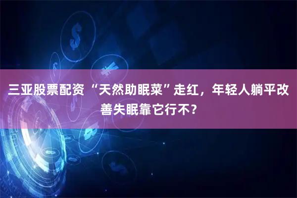 三亚股票配资 “天然助眠菜”走红，年轻人躺平改善失眠靠它行不？