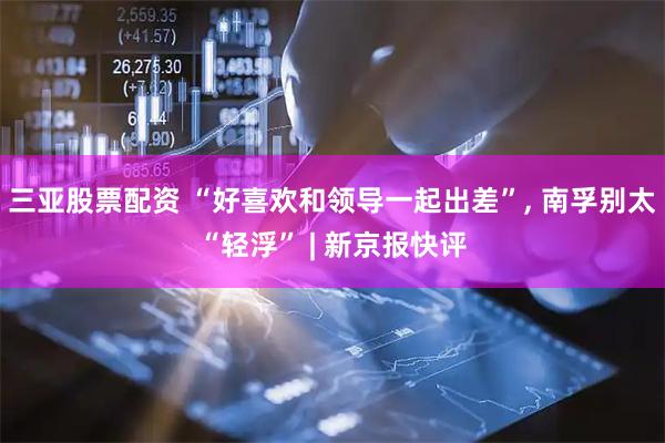 三亚股票配资 “好喜欢和领导一起出差”, 南孚别太“轻浮” | 新京报快评