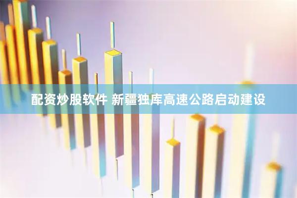 配资炒股软件 新疆独库高速公路启动建设