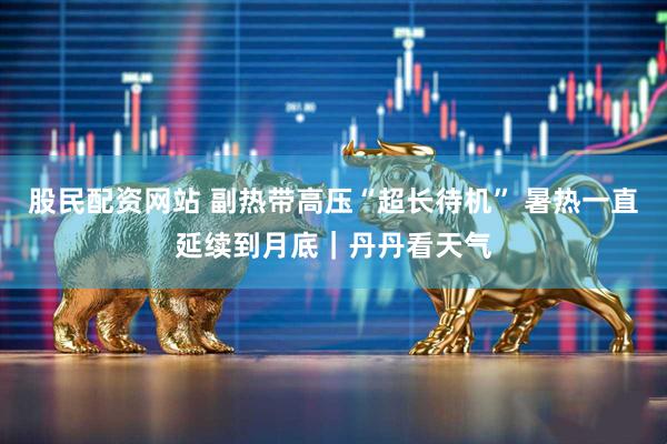 股民配资网站 副热带高压“超长待机” 暑热一直延续到月底｜丹丹看天气