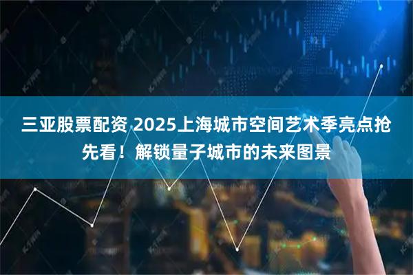 三亚股票配资 2025上海城市空间艺术季亮点抢先看！解锁量子城市的未来图景