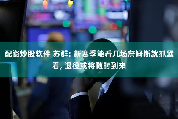 配资炒股软件 苏群: 新赛季能看几场詹姆斯就抓紧看, 退役或将随时到来