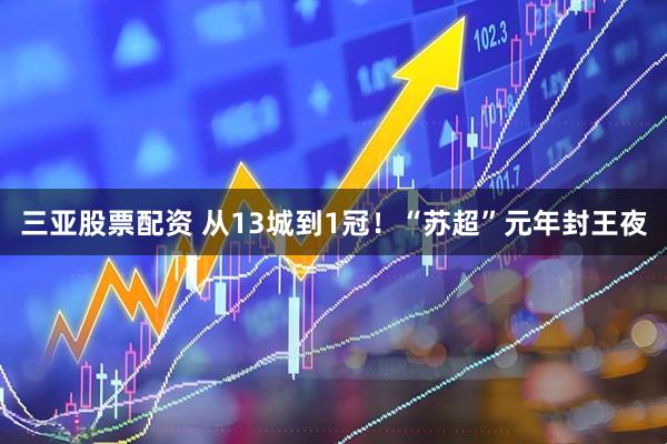 三亚股票配资 从13城到1冠！“苏超”元年封王夜