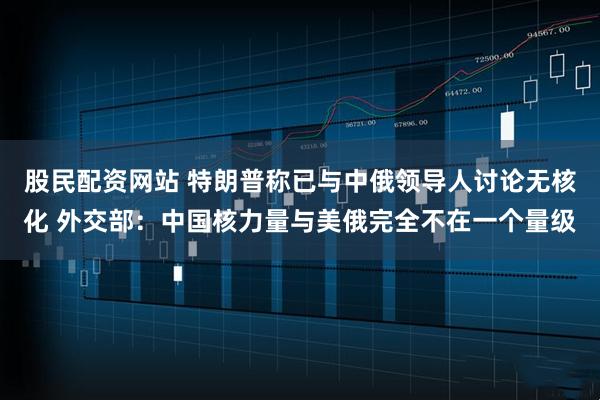 股民配资网站 特朗普称已与中俄领导人讨论无核化 外交部：中国核力量与美俄完全不在一个量级