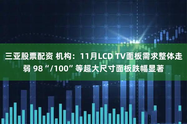 三亚股票配资 机构：11月LCD TV面板需求整体走弱 98“/100”等超大尺寸面板跌幅显著