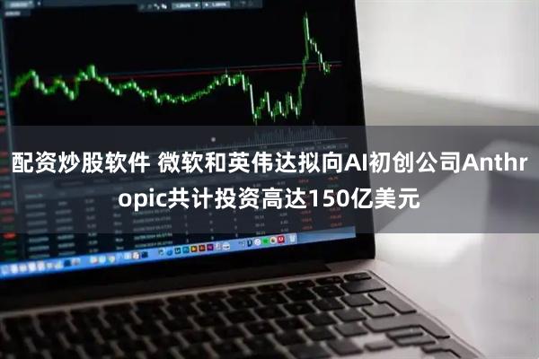 配资炒股软件 微软和英伟达拟向AI初创公司Anthropic共计投资高达150亿美元