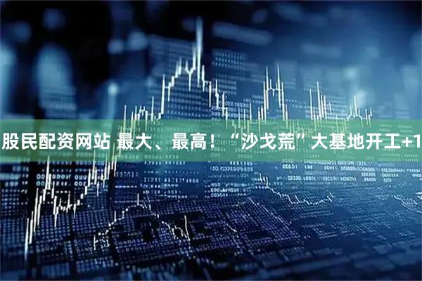 股民配资网站 最大、最高！“沙戈荒”大基地开工+1