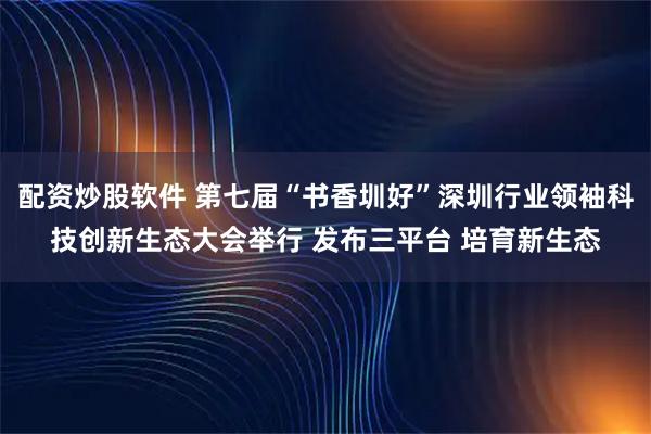 配资炒股软件 第七届“书香圳好”深圳行业领袖科技创新生态大会举行 发布三平台 培育新生态
