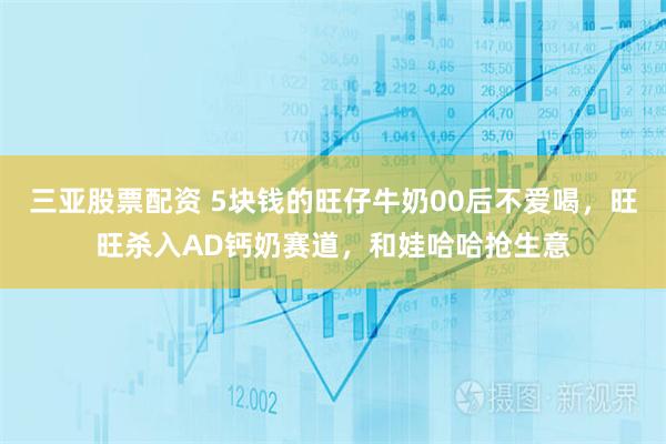 三亚股票配资 5块钱的旺仔牛奶00后不爱喝，旺旺杀入AD钙奶赛道，和娃哈哈抢生意