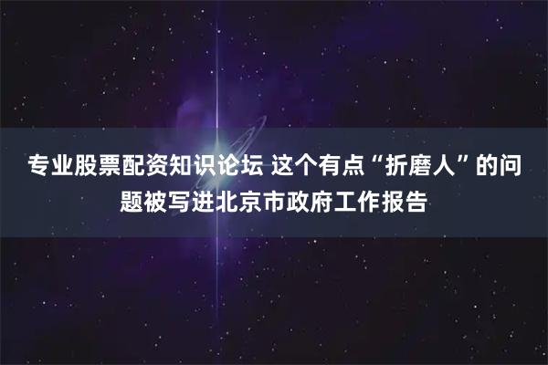 专业股票配资知识论坛 这个有点“折磨人”的问题被写进北京市政府工作报告