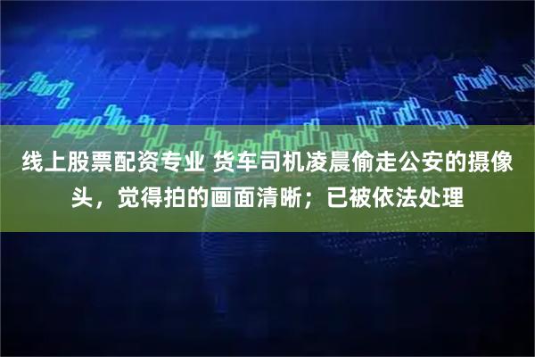 线上股票配资专业 货车司机凌晨偷走公安的摄像头，觉得拍的画面清晰；已被依法处理