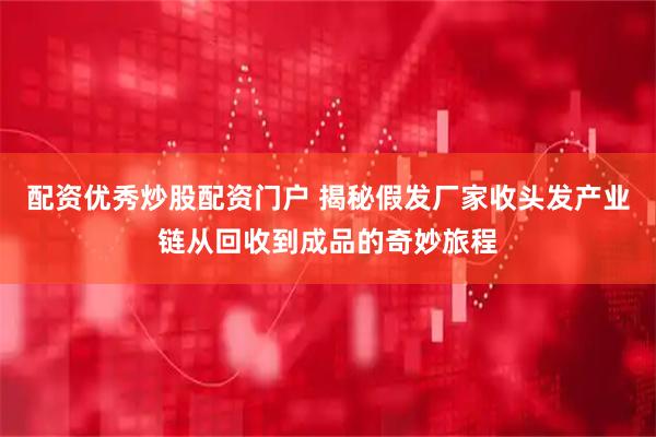 配资优秀炒股配资门户 揭秘假发厂家收头发产业链从回收到成品的奇妙旅程