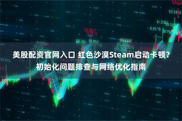 美股配资官网入口 红色沙漠Steam启动卡顿？初始化问题排查与网络优化指南