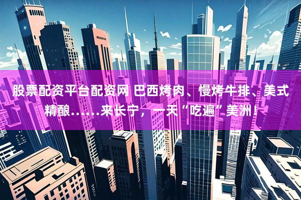 股票配资平台配资网 巴西烤肉、慢烤牛排、美式精酿……来长宁，一天“吃遍”美洲！