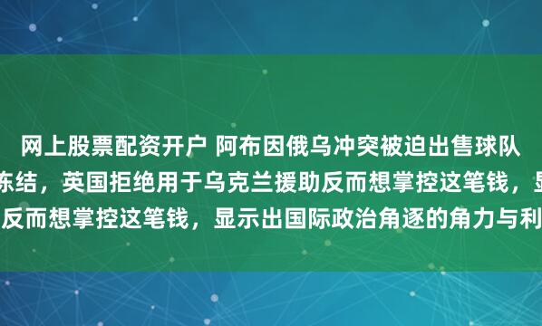 网上股票配资开户 阿布因俄乌冲突被迫出售球队所得的42.5亿英镑被冻结，英国拒绝用于乌克兰援助反而想掌控这笔钱，显示出国际政治角逐的角力与利益博弈