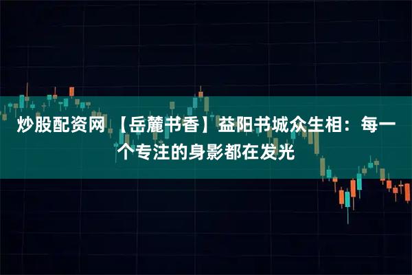 炒股配资网 【岳麓书香】益阳书城众生相：每一个专注的身影都在发光