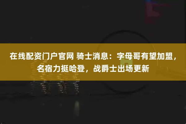 在线配资门户官网 骑士消息：字母哥有望加盟，名宿力挺哈登，战爵士出场更新