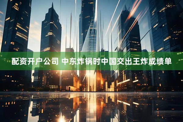 配资开户公司 中东炸锅时中国交出王炸成绩单