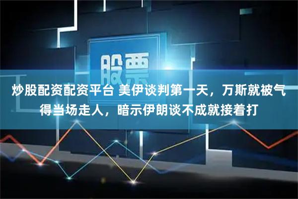 炒股配资配资平台 美伊谈判第一天，万斯就被气得当场走人，暗示伊朗谈不成就接着打