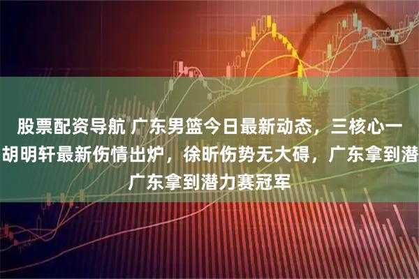 股票配资导航 广东男篮今日最新动态，三核心一起发声，胡明轩最新伤情出炉，徐昕伤势无大碍，广东拿到潜力赛冠军