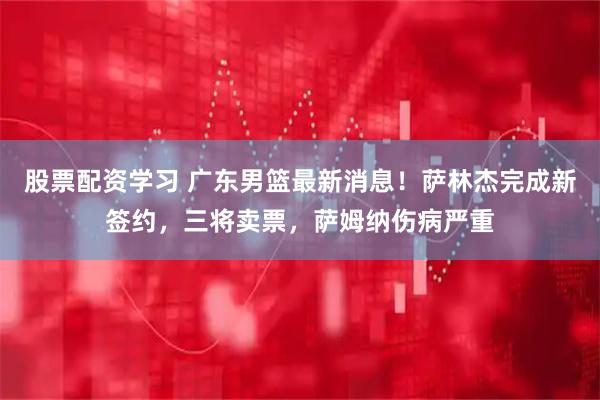 股票配资学习 广东男篮最新消息！萨林杰完成新签约，三将卖票，萨姆纳伤病严重