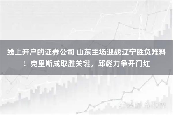 线上开户的证券公司 山东主场迎战辽宁胜负难料！克里斯成取胜关键，邱彪力争开门红
