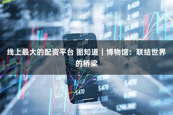 线上最大的配资平台 图知道｜博物馆：联结世界的桥梁