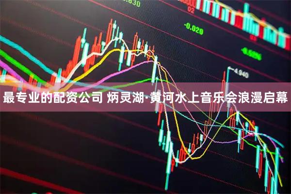 最专业的配资公司 炳灵湖·黄河水上音乐会浪漫启幕