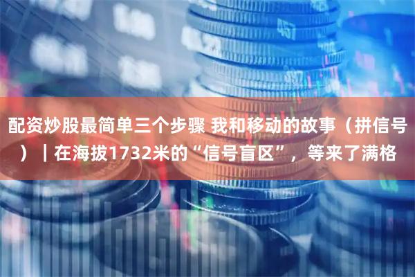 配资炒股最简单三个步骤 我和移动的故事（拼信号）｜在海拔1732米的“信号盲区”，等来了满格