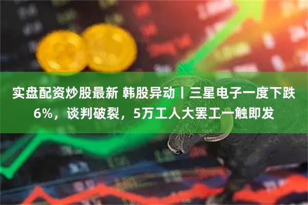 实盘配资炒股最新 韩股异动丨三星电子一度下跌6%，谈判破裂，5万工人大罢工一触即发