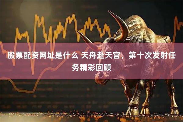 股票配资网址是什么 天舟赴天宫，第十次发射任务精彩回顾