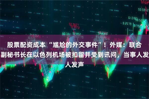 股票配资成本 “尴尬的外交事件”！外媒：联合国副秘书长在以色列机场被扣留并受到讯问，当事人发声