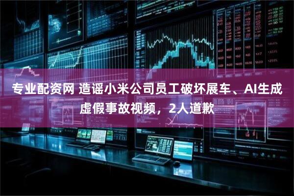 专业配资网 造谣小米公司员工破坏展车、AI生成虚假事故视频，2人道歉