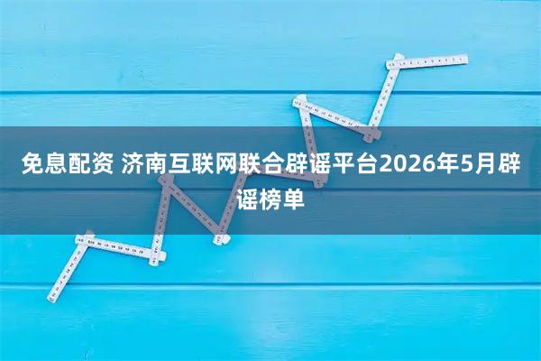 免息配资 济南互联网联合辟谣平台2026年5月辟谣榜单