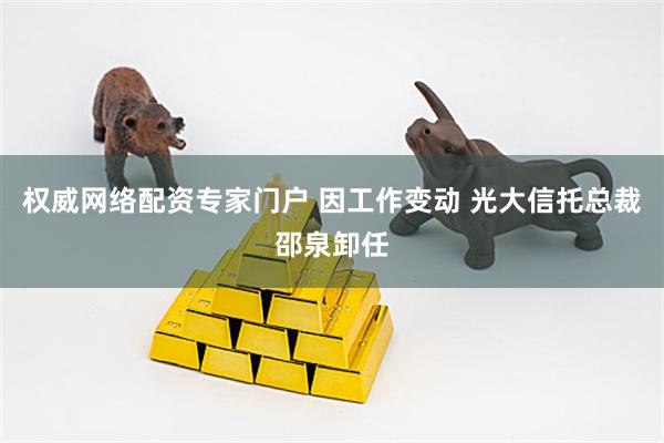 权威网络配资专家门户 因工作变动 光大信托总裁邵泉卸任