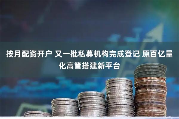 按月配资开户 又一批私募机构完成登记 原百亿量化高管搭建新平台